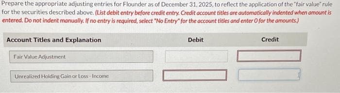 Prepare the appropriate adjusting entries for Flounder as of December 31, 2025, to reflect the application of the "fair value* rule
for the securities described above. (List debit entry before credit entry. Credit account titles are automatically indented when amount is
entered. Do not indent manually. If no entry is required, select "No Entry" for the account titles and enter O for the amounts.)
Account Titles and Explanation
Fair Value Adjustment
Unrealized Holding Gain or Loss-Income
Debit
Credit
