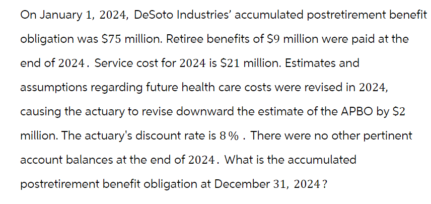 On January 1, 2024, DeSoto Industries' accumulated postretirement benefit
obligation was $75 million. Retiree benefits of $9 million were paid at the
end of 2024. Service cost for 2024 is $21 million. Estimates and
assumptions regarding future health care costs were revised in 2024,
causing the actuary to revise downward the estimate of the APBO by $2
million. The actuary's discount rate is 8% . There were no other pertinent
account balances at the end of 2024. What is the accumulated
postretirement benefit obligation at December 31, 2024?