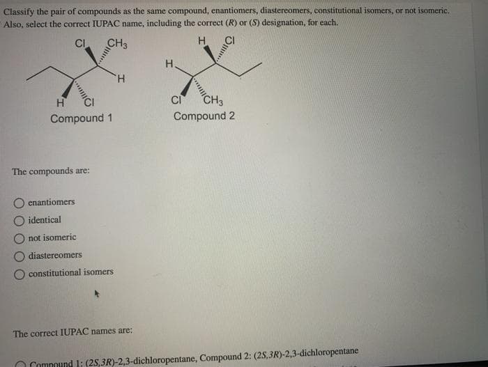 Classify the pair of compounds as the same compound, enantiomers, diastereomers, constitutional isomers, or not isomeric..
Also, select the correct IUPAC name, including the correct (R) or (S) designation, for each.
CI
CH3
H
"Cl
H
Compound 1
The compounds are:
enantiomers
identical
not isomeric
diastereomers
constitutional isomers
H
The correct IUPAC names are:
H
S...
CI
C/
CH3
Compound 2
Compound 1: (25,3R)-2,3-dichloropentane, Compound 2: (2S,3R)-2,3-dichloropentane