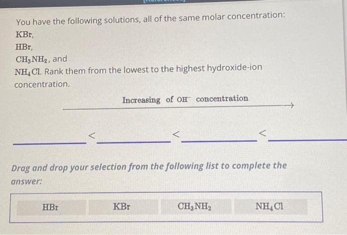 You have the following solutions, all of the same molar concentration:
KBT,
HBr,
CH3NH₂, and
NH4Cl. Rank them from the lowest to the highest hydroxide-ion
concentration.
Increasing of OH concentration
Drag and drop your selection from the following list to complete the
answer:
HBr
KBr
CH3NH₂
NH4Cl