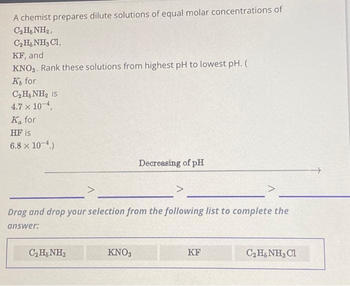 A chemist prepares dilute solutions of equal molar concentrations of
CgHNH,
C₂H5NH, CI,
KF, and
KNO3. Rank these solutions from highest pH to lowest pH. (
Ki for
C₂ H5NH₂ is
4.7 x 10-4,
Ka for
HF is
6.8 x 10-4.)
CHNH,
Decreasing of pH
Drag and drop your selection from the following list to complete the
answer:
KNO3
>
KF
C₂H5NH3 Cl