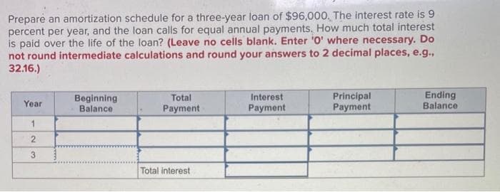 Prepare an amortization schedule for a three-year loan of $96,000. The interest rate is 9
percent per year, and the loan calls for equal annual payments. How much total interest
is paid over the life of the loan? (Leave no cells blank. Enter '0' where necessary. Do
not round intermediate calculations and round your answers to 2 decimal places, e.g.,
32.16.)
Year
1
2
3
Beginning
Balance
Total
Payment
Total interest
Interest
Payment
Principal
Payment
Ending
Balance