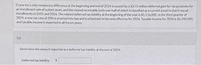 Crane Inc's only temporary difference at the beginning and end of 2024 is caused by a $3.72 million deferred gain for tax purposes for
an installment sale of a plant asset, and the related receivable (only one-half of which is classified as a current asset) is due in equal
installments in 2025 and 2026. The related deferred tax liability at the beginning of the year is $1.116,000. In the third quarter of
2024, a new tax rate of 20% is enacted into law and is scheduled to become effective for 2026. Taxable income for 2024 is $6,200,000,
and taxable income is expected in all future years.
(a)
Determine the amount reported as a deferred tax liability at the end of 2024.
Deferred tax liability