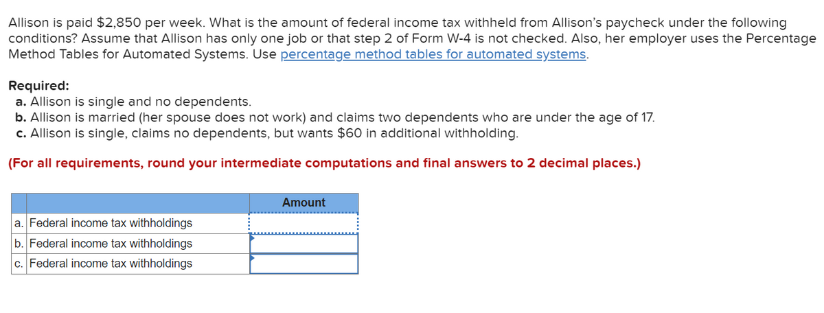 Allison is paid $2,850 per week. What is the amount of federal income tax withheld from Allison's paycheck under the following
conditions? Assume that Allison has only one job or that step 2 of Form W-4 is not checked. Also, her employer uses the Percentage
Method Tables for Automated Systems. Use percentage method tables for automated systems.
Required:
a. Allison is single and no dependents.
b. Allison is married (her spouse does not work) and claims two dependents who are under the age of 17.
c. Allison is single, claims no dependents, but wants $60 in additional withholding.
(For all requirements, round your intermediate computations and final answers to 2 decimal places.)
a. Federal income tax withholdings
b. Federal income tax withholdings
c. Federal income tax withholdings
Amount