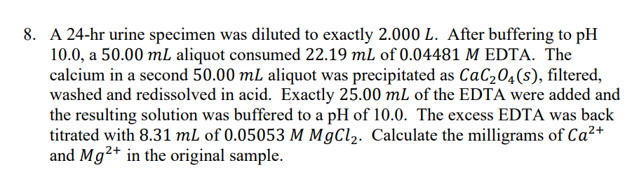 8. A 24-hr urine specimen was diluted to exactly 2.000 L. After buffering to pH
10.0, a 50.00 mL aliquot consumed 22.19 mL of 0.04481 M EDTA. The
calcium in a second 50.00 mL aliquot was precipitated as CaC₂O4(s), filtered,
washed and redissolved in acid. Exactly 25.00 mL of the EDTA were added and
the resulting solution was buffered to a pH of 10.0. The excess EDTA was back
titrated with 8.31 mL of 0.05053 M MgCl₂. Calculate the milligrams of Ca²+
and Mg2+ in the original sample.