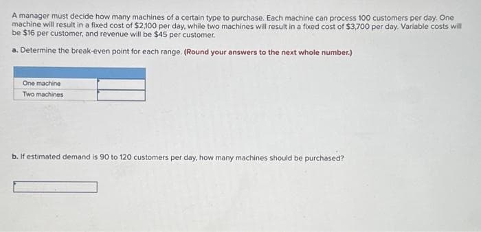 A manager must decide how many machines of a certain type to purchase. Each machine can process 100 customers per day. One
machine will result in a fixed cost of $2,100 per day, while two machines will result in a fixed cost of $3,700 per day. Variable costs will
be $16 per customer, and revenue will be $45 per customer.
a. Determine the break-even point for each range. (Round your answers to the next whole number.)
One machine
Two machines
b. If estimated demand is 90 to 120 customers per day, how many machines should be purchased?