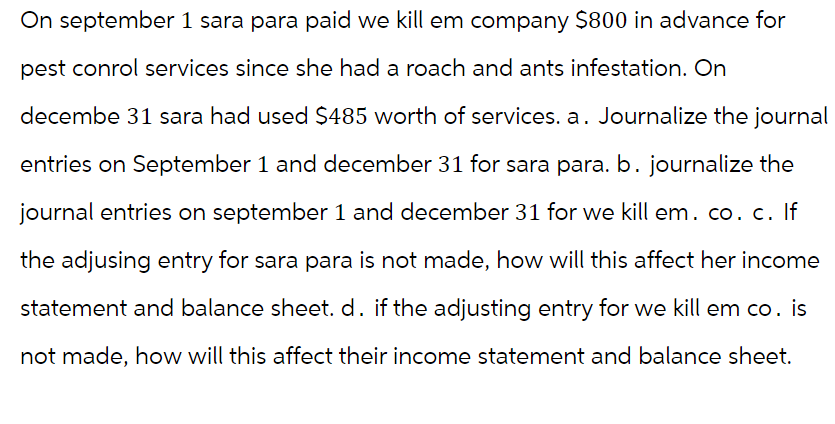 On september 1 sara para paid we kill em company $800 in advance for
pest conrol services since she had a roach and ants infestation. On
decembe 31 sara had used $485 worth of services. a. Journalize the journal
entries on September 1 and december 31 for sara para. b. journalize the
journal entries on september 1 and december 31 for we kill em. co. c. If
the adjusing entry for sara para is not made, how will this affect her income
statement and balance sheet. d. if the adjusting entry for we kill em co. is
not made, how will this affect their income statement and balance sheet.