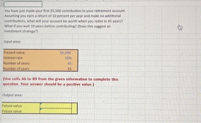 You have just made your first $5,500 contribution to your retirement account.
Assuming you earn a return of 10 percent per year and make no additional
contributions, what will your account be worth when you retire in 45 years?
What if you wait 10 years before contributing? (Does this suggest an
investment strategy?)
Input area:
Present value
Interest rate
Number of years
Number of years
(Use cells A6 to 89 from the given information to complete this
question. Your answer should be a positive value.)
Output area:
$5,500
10%
45
35
Future value
Future value
$