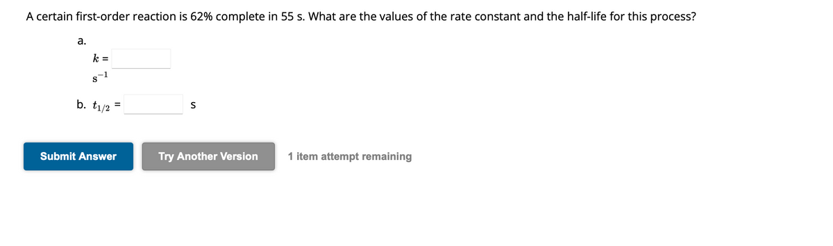 A certain first-order reaction is 62% complete in 55 s. What are the values of the rate constant and the half-life for this process?
a.
k =
-1
S
b. t₁/2 =
Submit Answer
S
Try Another Version
1 item attempt remaining