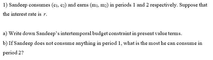 1) Sandeep consumes (c1, c2) and earns (m1, m2) in periods 1 and 2 respectively. Suppose that
the interest rate is r.
a) Write down Sandeep's intertemporal budget constraint in present value terms.
b) If Sandeep does not consume anything in period 1, what is the most he can consume in
period 2?
