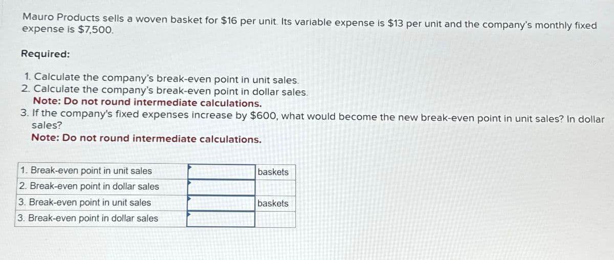 Mauro Products sells a woven basket for $16 per unit. Its variable expense is $13 per unit and the company's monthly fixed
expense is $7,500.
Required:
1. Calculate the company's break-even point in unit sales.
2. Calculate the company's break-even point in dollar sales.
Note: Do not round intermediate calculations.
3. If the company's fixed expenses increase by $600, what would become the new break-even point in unit sales? In dollar
sales?
Note: Do not round intermediate calculations.
1. Break-even point in unit sales
2. Break-even point in dollar sales
3. Break-even point in unit sales
3. Break-even point in dollar sales
baskets
baskets