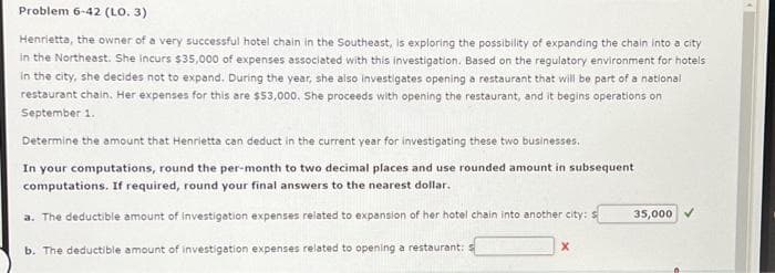 Problem 6-42 (LO. 3)
Henrietta, the owner of a very successful hotel chain in the Southeast, is exploring the possibility of expanding the chain into a city
in the Northeast. She incurs $35,000 of expenses associated with this investigation. Based on the regulatory environment for hotels
in the city, she decides not to expand. During the year, she also investigates opening a restaurant that will be part of a national
restaurant chain. Her expenses for this are $53,000. She proceeds with opening the restaurant, and it begins operations on
September 1.
Determine the amount that Henrietta can deduct in the current year for investigating these two businesses.
In your computations, round the per-month to two decimal places and use rounded amount in subsequent
computations. If required, round your final answers to the nearest dollar.
a. The deductible amount of investigation expenses related to expansion of her hotel chain into another city: s
b. The deductible amount of investigation expenses related to opening a restaurant:
X
35,000
▸