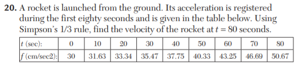 20. A rocket is launched from the ground. Its acceleration is registered
during the first eighty seconds and is given in the table below. Using
Simpson's 1/3 rule, find the velocity of the rocket at t = 80 seconds.
t (sec):
f (em/sec2): 30
10
20
30
40
50
60
70
80
31.63 33.34 35.47 37.75 40.33 43.25 46.69 | 50.67
