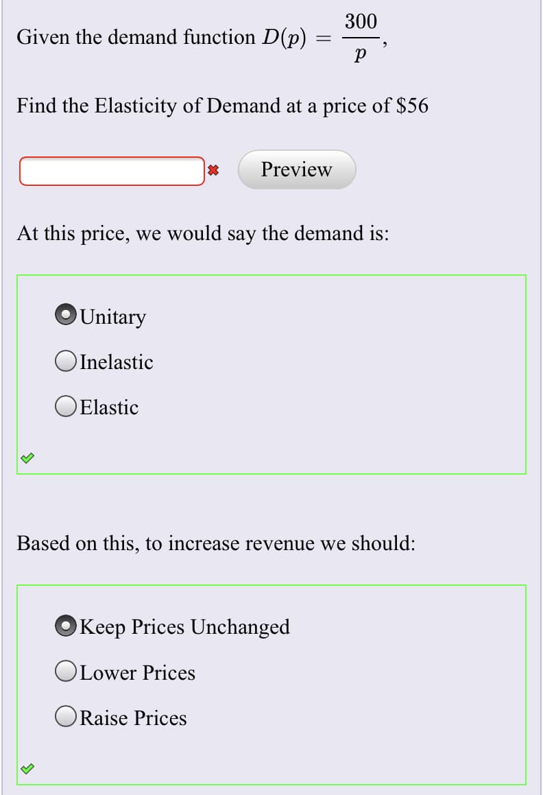 300
Given the demand function D(p)
Find the Elasticity of Demand at a price of $56
Preview
At this price, we would say the demand is:
Unitary
OInelastic
OElastic
Based on this, to increase revenue we should:
Keep Prices Unchanged
OLower Prices
ORaise Prices
