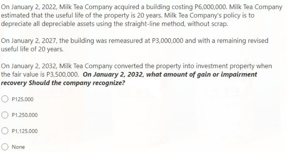 On January 2, 2022, Milk Tea Company acquired a building costing P6,000,000. Milk Tea Company
estimated that the useful life of the property is 20 years. Milk Tea Company's policy is to
depreciate all depreciable assets using the straight-line method, without scrap.
On January 2, 2027, the building was remeasured at P3,000,000 and with a remaining revised
useful life of 20 years.
On January 2, 2032, Milk Tea Company converted the property into investment property when
the fair value is P3,500,000. On January 2, 2032, what amount of gain or impairment
recovery Should the company recognize?
P125,000
P1,250,000
P1,125,000
None