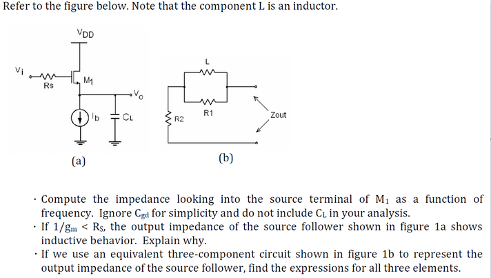 Refer to the figure below. Note that the component L is an inductor.
VDD
L
M1
Rs
R1
Zout
R2
(a)
(b)
· Compute the impedance looking into the source terminal of M1 as a function of
frequency. Ignore Cga for simplicity and do not include C1 in your analysis.
· If 1/gm < Rs, the output impedance of the source follower shown in figure la shows
inductive behavior. Explain why.
· If we use an equivalent three-component circuit shown in figure 1b to represent the
output impedance of the source follower, find the expressions for all three elements.
