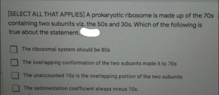 [SELECT ALL THAT APPLIES] A prokaryotic ribosome is made up of the 70s
containing two subunits viz. the 50s and 30s. Which of the following is
true about the statement.
The ribosomal system should be 80s
The overlapping conformation of the two subunits made it to 70s
The unaccounted 10s is the overlapping portion of the two subunits
The sedimentation coefficient always minus 10s.
