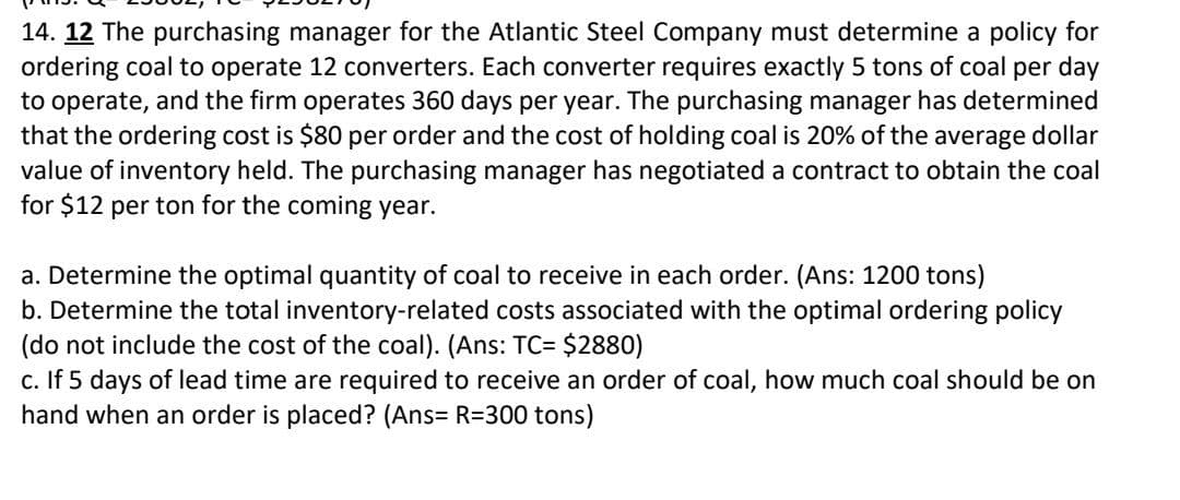 14. 12 The purchasing manager for the Atlantic Steel Company must determine a policy for
ordering coal to operate 12 converters. Each converter requires exactly 5 tons of coal per day
to operate, and the firm operates 360 days per year. The purchasing manager has determined
that the ordering cost is $80 per order and the cost of holding coal is 20% of the average dollar
value of inventory held. The purchasing manager has negotiated a contract to obtain the coal
for $12 per ton for the coming year.
a. Determine the optimal quantity of coal to receive in each order. (Ans: 1200 tons)
b. Determine the total inventory-related costs associated with the optimal ordering policy
(do not include the cost of the coal). (Ans: TC= $2880)
c. If 5 days of lead time are required to receive an order of coal, how much coal should be on
hand when an order is placed? (Ans= R=300 tons)
