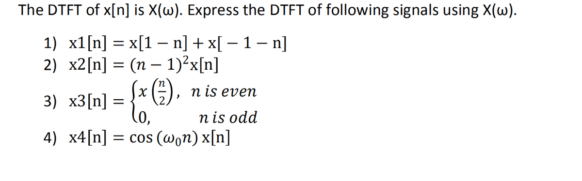 The DTFT of x[n] is X(w). Express the DTFT of following signals using X(w).
1) x1[n] = x[1 − n] + x[ − 1 − n]
2)
x2[n] = (n − 1)²x[n]
(x (1), n is even
3) x3[n]
=
(0,
nis odd
4) x4[n] = cos (won) x[n]