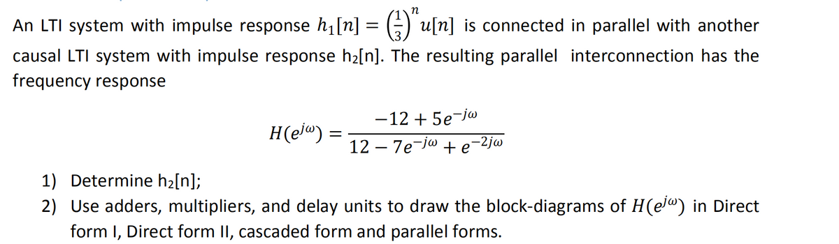 An LTI system with impulse response h₁ [n] = (-)^u[n] is connected in parallel with another
causal LTI system with impulse response h₂[n]. The resulting parallel interconnection has the
frequency response
H(ejw) =
=
-12 +5e-jw
127e-ja te
e-2jw
1) Determine h₂[n];
2) Use adders, multipliers, and delay units to draw the block-diagrams of H(ej) in Direct
form I, Direct form II, cascaded form and parallel forms.