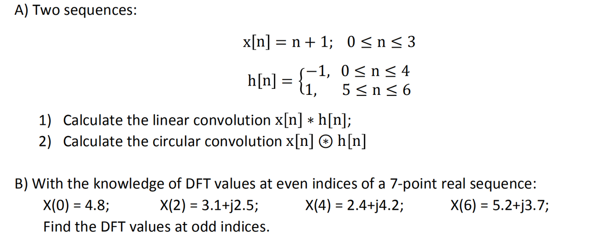 A) Two sequences:
x[n] = n + 1;
(-1,
h[n] = {₁¹
=
0≤n≤3
0≤ n ≤ 4
5 ≤ n ≤ 6
1)
Calculate the linear convolution x[n] * h[n];
2) Calculate the circular convolution x[n] Ⓒh[n]
B) With the knowledge of DFT values at even indices of a 7-point real sequence:
X(0) = 4.8;
X(2) = 3.1+j2.5;
X(4) = 2.4+j4.2;
X(6) = 5.2+j3.7;
Find the DFT values at odd indices.