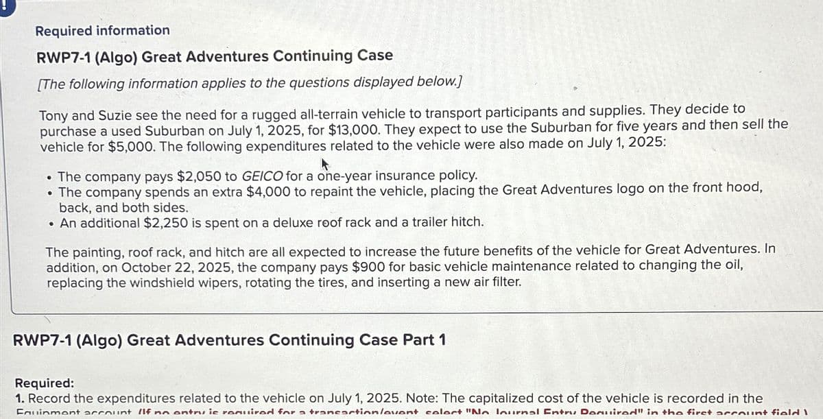 Required information
RWP7-1 (Algo) Great Adventures Continuing Case
[The following information applies to the questions displayed below.]
Tony and Suzie see the need for a rugged all-terrain vehicle to transport participants and supplies. They decide to
purchase a used Suburban on July 1, 2025, for $13,000. They expect to use the Suburban for five years and then sell the
vehicle for $5,000. The following expenditures related to the vehicle were also made on July 1, 2025:
●
Ⓡ
●
The company pays $2,050 to GEICO for a one-year insurance policy.
The company spends an extra $4,000 to repaint the vehicle, placing the Great Adventures logo on the front hood,
back, and both sides.
An additional $2,250 is spent on a deluxe roof rack and a trailer hitch.
The painting, roof rack, and hitch are all expected to increase the future benefits of the vehicle for Great Adventures. In
addition, on October 22, 2025, the company pays $900 for basic vehicle maintenance related to changing the oil,
replacing the windshield wipers, rotating the tires, and inserting a new air filter.
RWP7-1 (Algo) Great Adventures Continuing Case Part 1
Required:
1. Record the expenditures related to the vehicle on July 1, 2025. Note: The capitalized cost of the vehicle is recorded in the
Fauinmont account If no antru is required for a transaction/avant calart "No lournal Entry Donuirad" in the firct account field I