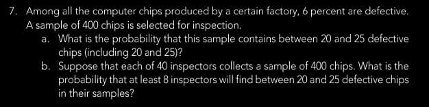 7. Among all the computer chips produced by a certain factory, 6 percent are defective.
A sample of 400 chips is selected for inspection.
a. What is the probability that this sample contains between 20 and 25 defective
chips (including 20 and 25)?
b.
Suppose that each of 40 inspectors collects a sample of 400 chips. What is the
probability that at least 8 inspectors will find between 20 and 25 defective chips
in their samples?