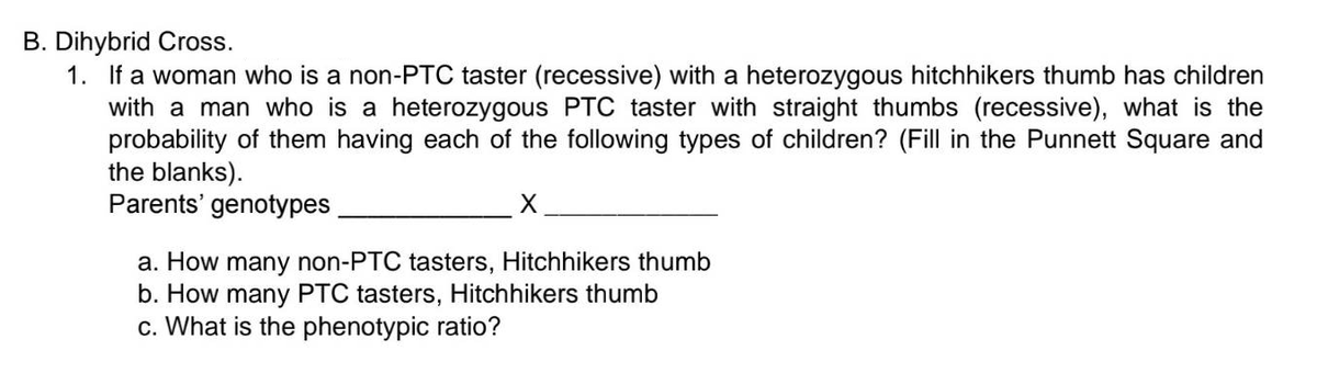 B. Dihybrid Cross.
1. If a woman who is a non-PTC taster (recessive) with a heterozygous hitchhikers thumb has children
with a man who is a heterozygous PTC taster with straight thumbs (recessive), what is the
probability of them having each of the following types of children? (Fill in the Punnett Square and
the blanks).
Parents' genotypes
X
a. How many non-PTC tasters, Hitchhikers thumb
b. How many PTC tasters, Hitchhikers thumb
c. What is the phenotypic ratio?