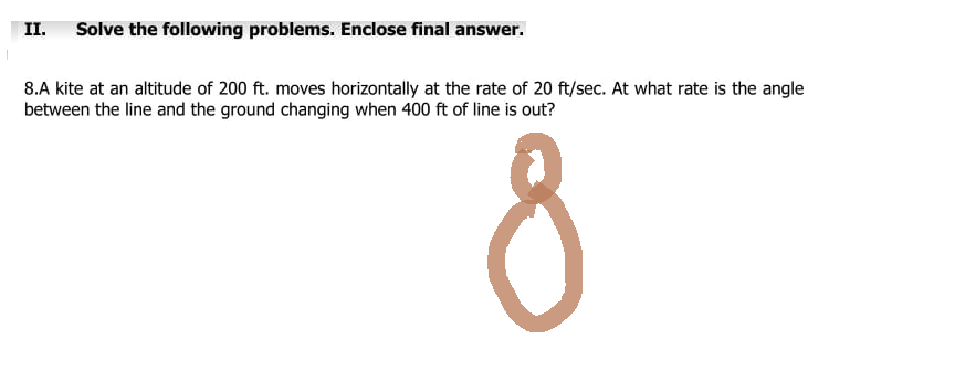 II. Solve the following problems. Enclose final answer.
8.A kite at an altitude of 200 ft. moves horizontally at the rate of 20 ft/sec. At what rate is the angle
between the line and the ground changing when 400 ft of line is out?
8