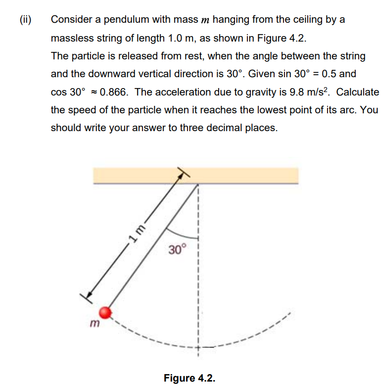 (ii)
Consider a pendulum with mass m hanging from the ceiling by a
massless string of length 1.0 m, as shown in Figure 4.2.
The particle is released from rest, when the angle between the string
and the downward vertical direction is 30°. Given sin 30° = 0.5 and
cos 30° = 0.866. The acceleration due to gravity is 9.8 m/s?. Calculate
the speed of the particle when it reaches the lowest point of its arc. You
should write your answer to three decimal places.
30°
Figure 4.2.
1m.
