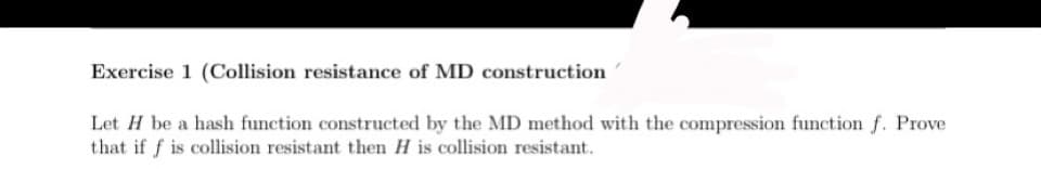 Exercise 1 (Collision resistance of MD construction
Let H be a hash function constructed by the MD method with the compression function f. Prove
that if f is collision resistant then H is collision resistant.