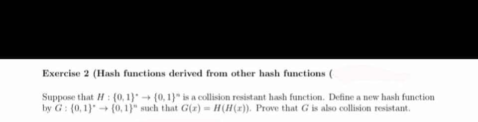 Exercise 2 (Hash functions derived from other hash functions (
Suppose that H: {0, 1}
by G: {0, 1} {0, 1}"
{0, 1}" is a collision resistant hash function. Define a new hash function
such that G(x) = H (H(x)). Prove that G is also collision resistant.