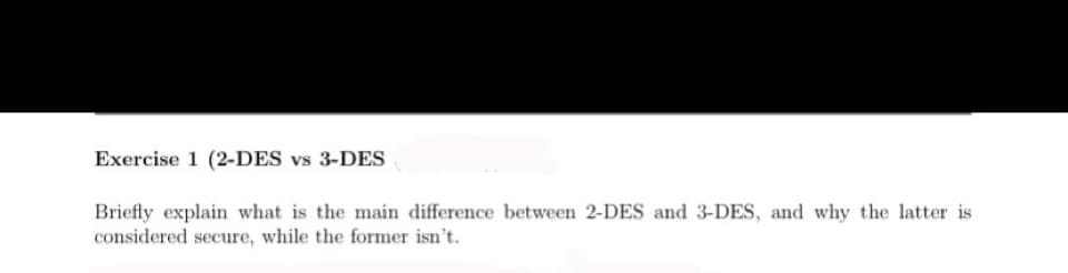 Exercise 1 (2-DES vs 3-DES
Briefly explain what is the main difference between 2-DES and 3-DES, and why the latter is
considered secure, while the former isn't.