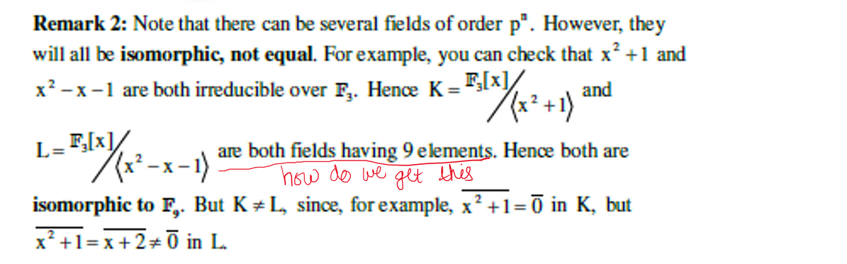 Remark 2: Note that there can be several fields of order p". However, they
will all be isomorphic, not equal. For example, you can check that x² +1 and
_F,[x]/
B₂(x)/(x² + 1)
and
x²-x-1 are both irreducible over F. Hence K =
L= F₂[x]/
5(x ) (x²-x-1) are both fields having 9 elements. Hence both are
how do we get this
2
isomorphic to F. But KL, since, for example, x² +1=0 in K, but
x²+1=x+2+Ō in L.