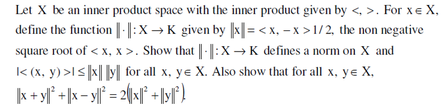 Let X be an inner product space with the inner product given by <, >. For x € X,
define the function ||-|| : X → K given by ||x|| = < x, − x > 1/2, the non negative
square root of < x, x>. Show that ||· || :X → K defines a norm on X and
|< (x, y) >I ≤|x || ||y|| for all x, ye X. Also show that for all x, ye X,
|x + y² + x - y = 2x1² +|y||²)