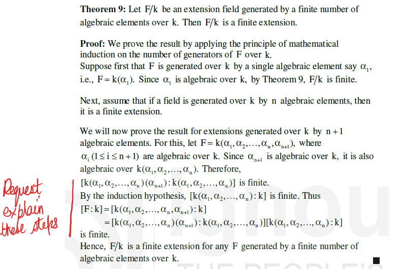 Request
explain
these steps
Theorem 9: Let F/k be an extension field generated by a finite number of
algebraic elements over k. Then F/k is a finite extension.
Proof: We prove the result by applying the principle of mathematical
induction on the number of generators of F over k.
Suppose first that F is generated over k by a single algebraic element say α₁,
i.e., F=k(α₁). Since a, is algebraic over k, by Theorem 9, F/k is finite.
Next, assume that if a field is generated over k by n algebraic elements, then
it is a finite extension.
We will now prove the result for extensions generated over k by n+1
algebraic elements. For this, let F=k(α₁, ₂,..., a, a), where
*n+1
α; (1≤ i ≤n+1) are algebraic over k. Since is algebraic over k, it is also
algebraic over k(α₁,₂,..., α). Therefore,
[k(α₁, ₂,..., α) (an+1): k(α₁, α₂,..., a)] is finite.
By the induction hypothesis, [k(α₁, ₂,..., a): k] is finite. Thus
[F:k] [k(α₁, ₂,..., an, an+1): k]
*n+l
U
= [k(α₁, ₂,..., α₁) (α₁+1): k(α₁, ₂,..., α)][k(α₁, ₂,..., an):k]
is finite.
Hence, F/k is a finite extension for any F generated by a finite number of
algebraic elements over k.