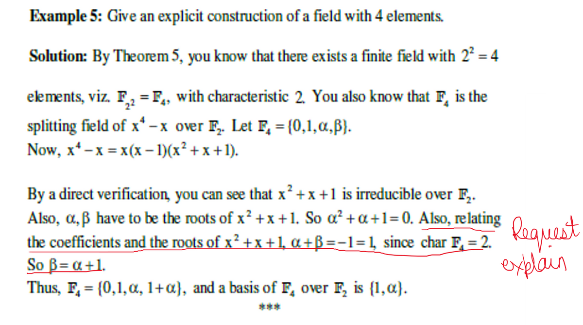 Example 5: Give an explicit construction of a field with 4 elements.
Solution: By Theorem 5, you know that there exists a finite field with 2² = 4
elements, viz. F₂ = F, with characteristic 2. You also know that F is the
splitting field of x*-x over F₂. Let F₂ = {0,1,α,ß}.
Now, x¹ - x = x(x − 1)(x² + x + 1).
By a direct verification, you can see that x²+x+1 is irreducible over F₂.
Also, a, ß have to be the roots of x²+x+1. So a² +a+1=0. Also, relating
the coefficients and the roots of x² +x+1, α+B=-1=1, since char F, = 2.
So B= a +1.
Thus, F₁ = {0,1,0, 1+a), and a basis of F, over F₂ is (1,α).
***
Request
explain