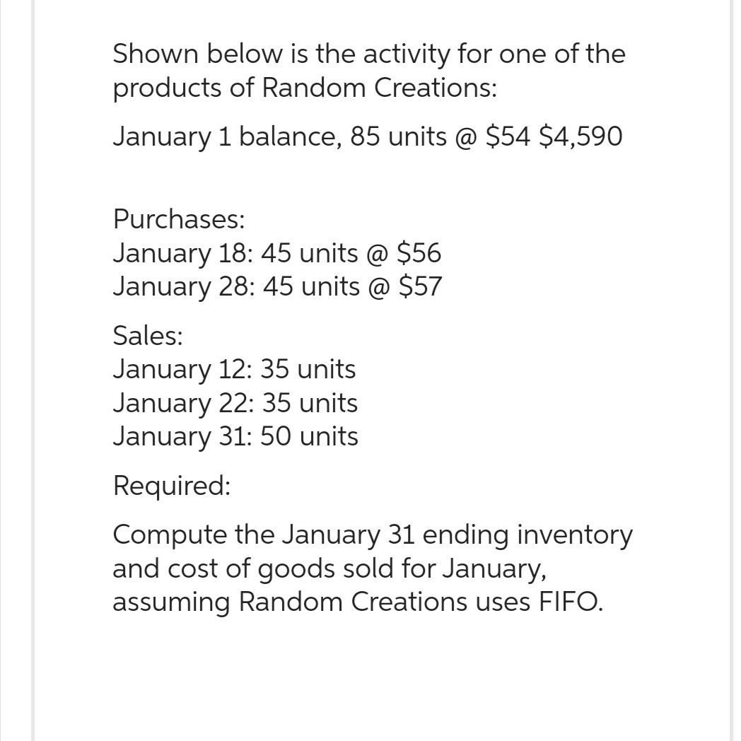 Shown below is the activity for one of the
products of Random Creations:
January 1 balance, 85 units @ $54 $4,590
Purchases:
January 18: 45 units @ $56
January 28: 45 units @ $57
Sales:
January 12: 35 units
January 22: 35 units
January 31: 50 units
Required:
Compute the January 31 ending inventory
and cost of goods sold for January,
assuming Random Creations uses FIFO.