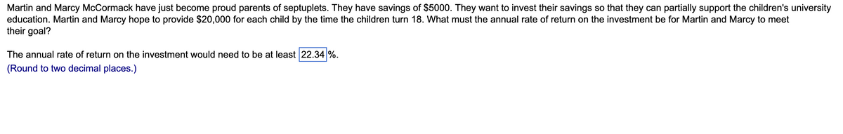 Martin and Marcy McCormack have just become proud parents of septuplets. They have savings of $5000. They want to invest their savings so that they can partially support the children's university
education. Martin and Marcy hope to provide $20,000 for each child by the time the children turn 18. What must the annual rate of return on the investment be for Martin and Marcy to meet
their goal?
The annual rate of return on the investment would need to be at least 22.34 %.
(Round to two decimal places.)