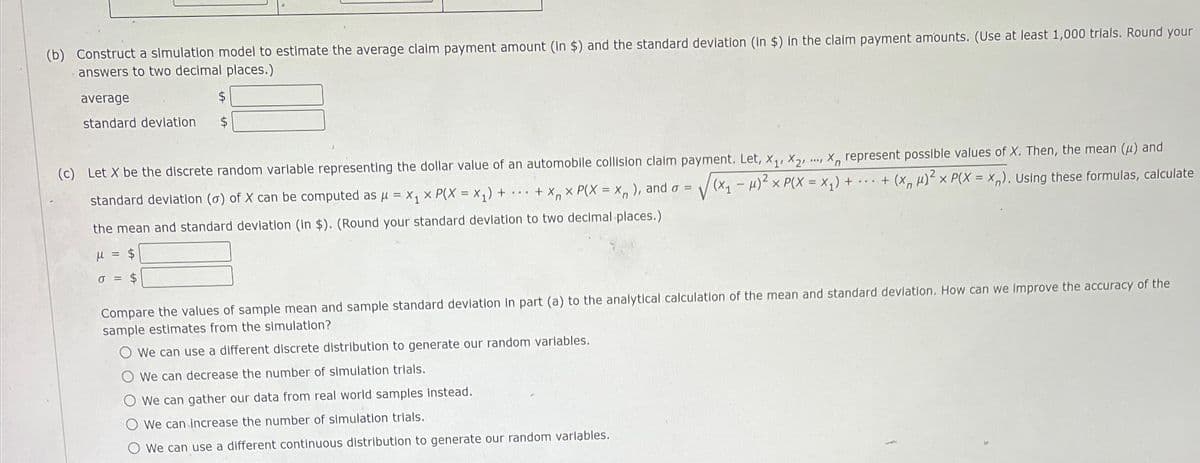 (b) Construct a simulation model to estimate the average claim payment amount (in $) and the standard deviation (in $) in the claim payment amounts. (Use at least 1,000 trials. Round your
answers to two decimal places.)
average
standard deviation
$
$
.., X, represent possible values of X. Then, the mean (u) and
√√(x₁ -μ)² x P(X = X₁) + ... + (x µ)² x P(X = X). Using these formulas, calculate
(c) Let X be the discrete random variable representing the dollar value of an automobile collision claim payment. Let, X₁, X₂¹
standard deviation (o) of X can be computed as μ = x₁ x P(X = X₁) + + x₁ x P(X = X ), and o =
Xn
the mean and standard deviation (In $). (Round your standard deviation to two decimal places.)
μ = $
0 = $
Compare the values of sample mean and sample standard deviation In part (a) to the analytical calculation of the mean and standard deviation. How can we Improve the accuracy of the
sample estimates from the simulation?
We can use a different discrete distribution to generate our random variables.
O We can decrease the number of simulation trials.
We can gather our data from real world samples instead.
We can increase the number of simulation trials.
We can use a different continuous distribution to generate our random variables.