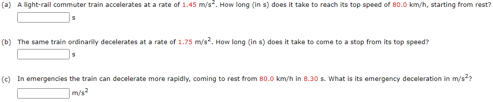 A light-rail commuter train accelerates at a rate of 1.45 m/s“. How long (in s) does it take to reach its top speed of 80.0 km/h, starting from rest?
The same train ordinarily decelerates at a rate of 1.75 m/s2. How long (in s) does it take to come to a stop from its top speed?
In emergencies the train can decelerate more rapidly, coming to rest from 80.0 km/h in 8.30 s. What is its emergency deceleration in m/s??
m/s2
