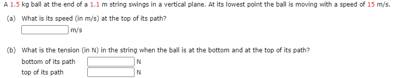A 1.5 kg ball at the end of a 1.1 m string swings in a vertical plane. At its lowest point the ball is moving with a speed of 15 m/s.
(a) What is its speed (in m/s) at the top of its path?
|m/s
(b) What is the tension (in N) in the string when the ball is at the bottom and at the top of its path?
bottom of its path
top of its path
