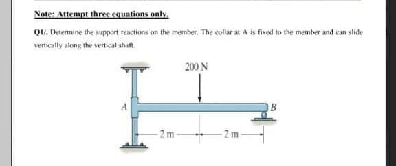 Note: Attempt three equations only.
QI/. Determine the support reactions on the member. The collar at A is fixed to the member and can slide
vertically along the vertical shaft.
200 N
B
2 m
-2 m-
