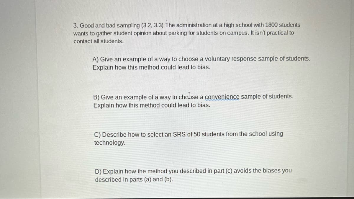 3. Good and bad sampling (3.2, 3.3) The administration at a high school with 1800 students
wants to gather student opinion about parking for students on campus. It isn't practical to
contact all students.
A) Give an example of a way to choose a voluntary response sample of students.
Explain how this method could lead to bias.
B) Give an example of a way to choose a convenience sample of students.
Explain how this method could lead to bias.
C) Describe how to select an SRS of 50 students from the school using
technology.
D) Explain how the method you described in part (c) avoids the biases you
described in parts (a) and (b).