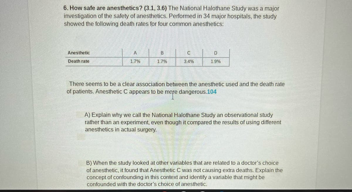 6. How safe are anesthetics? (3.1, 3.6) The National Halothane Study was a major
investigation of the safety of anesthetics. Performed in 34 major hospitals, the study
showed the following death rates for four common anesthetics:
Anesthetic
Death rate
A
1.7%
B
1.7%
C
3.4%
D
1.9%
There seems to be a clear association between the anesthetic used and the death rate
of patients. Anesthetic C appears to be more dangerous.104
A) Explain why we call the National Halothane Study an observational study
rather than an experiment, even though it compared the results of using different
anesthetics in actual surgery.
B) When the study looked at other variables that are related to a doctor's choice
of anesthetic, it found that Anesthetic C was not causing extra deaths. Explain the
concept of confounding in this context and identify a variable that might be
confounded with the doctor's choice of anesthetic.