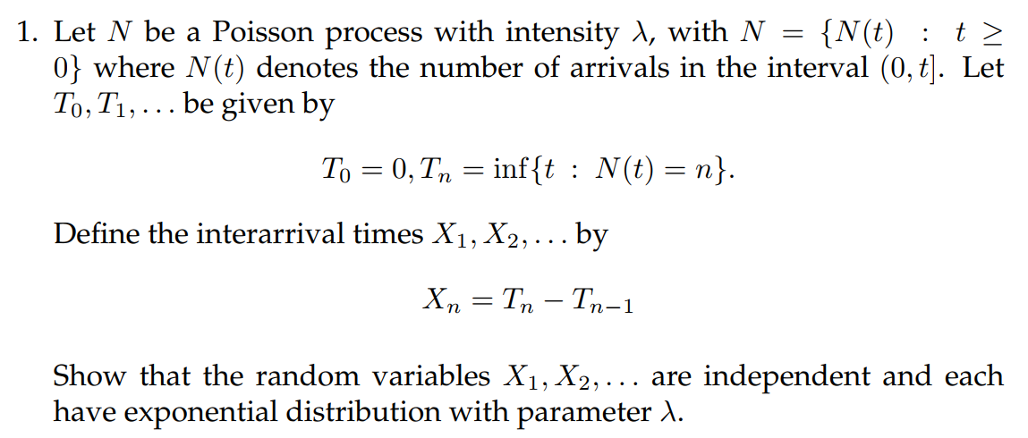 1. Let N be a Poisson process with intensity λ, with N = {N(t) : t ≥
0} where N(t) denotes the number of arrivals in the interval (0, t]. Let
To, T₁,... be given by
To = 0, Tn = inf{t : N(t)=n}.
Define the interarrival times X₁, X₂,... by
XnTnTn-1
Show that the random variables X₁, X2,... are independent and each
have exponential distribution with parameter \.