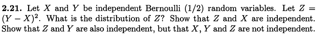 2.21. Let X and Y be independent Bernoulli (1/2) random variables. Let Z =
(Y – X)². What is the distribution of Z? Show that Z and X are independent.
Show that Z and Y are also independent, but that X, Y and Z are not independent.