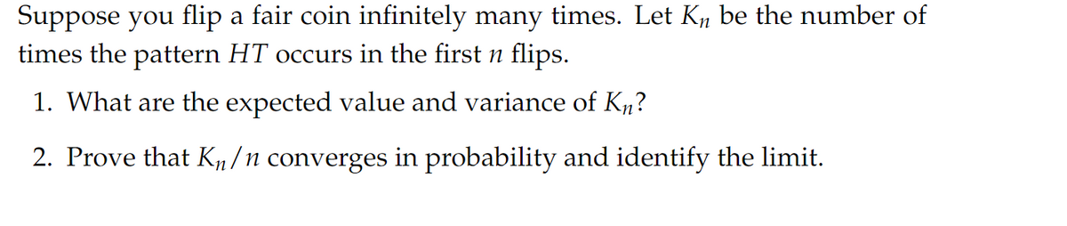 Suppose you flip a fair coin infinitely many times. Let K₁ be the number of
times the pattern HT occurs in the first n flips.
1. What are the expected value and variance of Kn?
2. Prove that Kµ/n converges in probability and identify the limit.