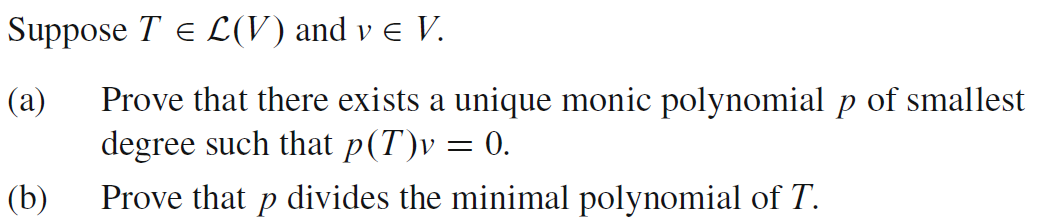 Suppose T = L(V) and v € V.
(a) Prove that there exists a unique monic polynomial p of smallest
degree such that p(T)v = 0.
Prove that p divides the minimal polynomial of T.
(b)