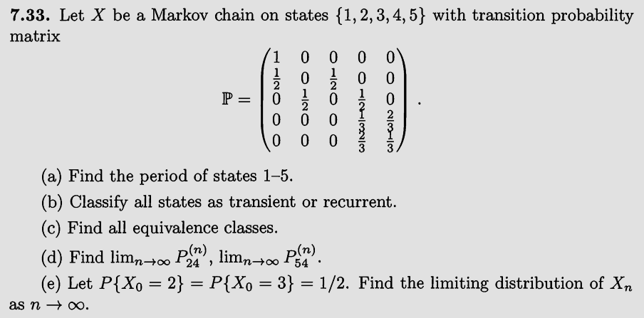 7.33. Let X be a Markov chain on states {1,2,3,4,5} with transition probability
matrix
P =
0 0
0
23-3
○ 012323
0120 00
0 0 12O O
1120 O O
0
0
0
(a) Find the period of states 1-5.
0
(b) Classify all states as transient or recurrent.
(c) Find all equivalence classes.
(d) Find lim∞ P(n), limn∞ P(n).
54
(e) Let P{X0 = 2} = P{X。 = 3} = 1/2. Find the limiting distribution of Xn
as n → ∞.